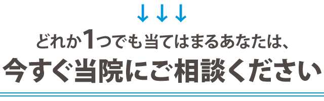 どれか１つでも当てはまる方は今すぐ当院にご相談ください